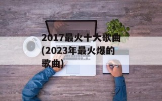 2017最火十大歌曲(2023年最火爆的歌曲)
