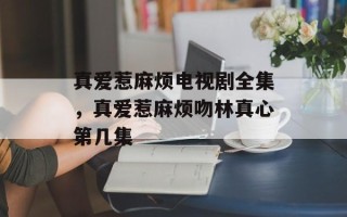 真爱惹麻烦电视剧全集，真爱惹麻烦吻林真心第几集