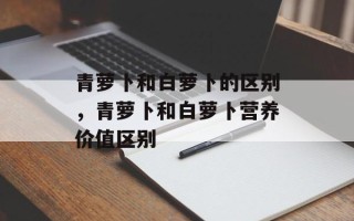 青萝卜和白萝卜的区别，青萝卜和白萝卜营养价值区别