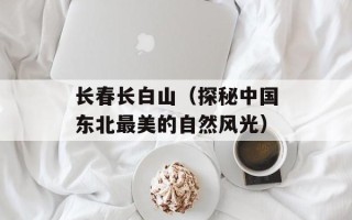 长春长白山（探秘中国东北最美的自然风光）