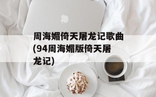 周海媚倚天屠龙记歌曲(94周海媚版倚天屠龙记)