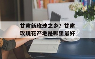 甘肃新玫瑰之乡？甘肃玫瑰花产地是哪里最好