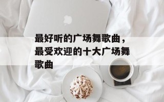最好听的广场舞歌曲，最受欢迎的十大广场舞歌曲