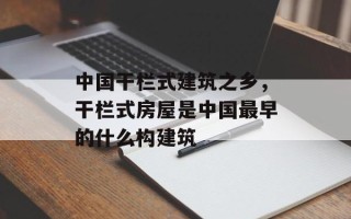 中国干栏式建筑之乡，干栏式房屋是中国最早的什么构建筑