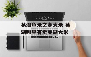 芜湖鱼米之乡大米 芜湖哪里有卖芜湖大米