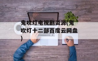 鬼吹灯电视剧资源(鬼吹灯十二部百度云网盘)