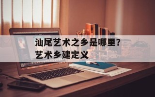 汕尾艺术之乡是哪里？艺术乡建定义