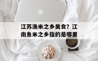 江苏渔米之乡美食？江南鱼米之乡指的是哪里