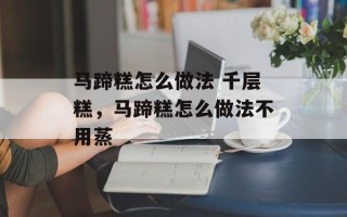 马蹄糕怎么做法 千层糕，马蹄糕怎么做法不用蒸