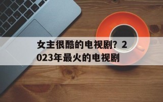 女主很酷的电视剧？2023年最火的电视剧