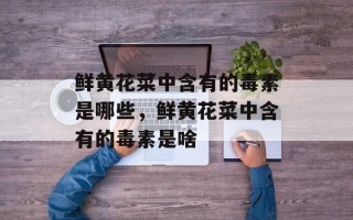 鲜黄花菜中含有的毒素是哪些，鲜黄花菜中含有的毒素是啥