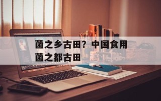 菌之乡古田？中国食用菌之都古田