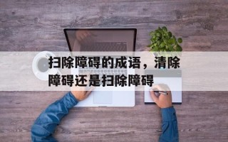 扫除障碍的成语，清除障碍还是扫除障碍