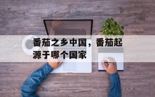 番茄之乡中国，番茄起源于哪个国家