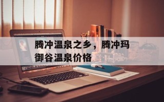腾冲温泉之乡，腾冲玛御谷温泉价格