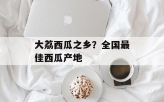 大荔西瓜之乡？全国最佳西瓜产地