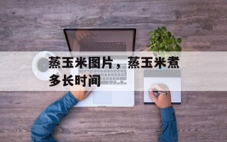 蒸玉米图片，蒸玉米煮多长时间
