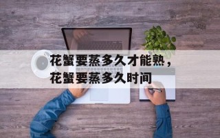 花蟹要蒸多久才能熟，花蟹要蒸多久时间