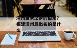 漳州鱼米之乡的由来？福建漳州最出名的是什么