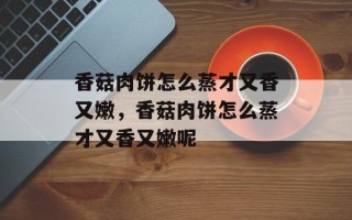 香菇肉饼怎么蒸才又香又嫩，香菇肉饼怎么蒸才又香又嫩呢