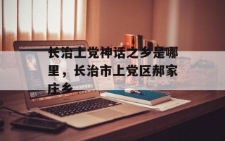 长治上党神话之乡是哪里，长治市上党区郝家庄乡