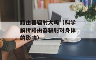 路由器辐射大吗（科学解析路由器辐射对身体的影响）