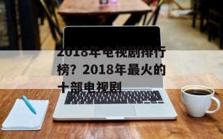 2018年电视剧排行榜？2018年最火的十部电视剧
