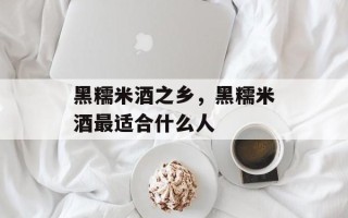 黑糯米酒之乡，黑糯米酒最适合什么人