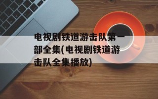电视剧铁道游击队第一部全集(电视剧铁道游击队全集播放)