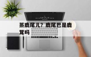 蒸鹿尾儿？鹿尾巴是鹿茸吗