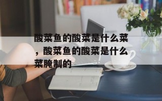 酸菜鱼的酸菜是什么菜，酸菜鱼的酸菜是什么菜腌制的