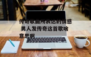 传奇歌曲所表达的情感 男人发传奇这首歌啥意思啊