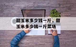 甜玉米多少钱一斤，甜玉米多少钱一斤菜场