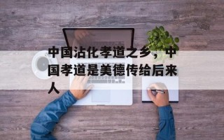 中国沾化孝道之乡，中国孝道是美德传给后来人