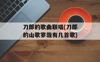 刀郎的歌曲联唱(刀郎的山歌寥哉有几首歌)