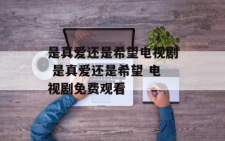 是真爱还是希望电视剧 是真爱还是希望 电视剧免费观看