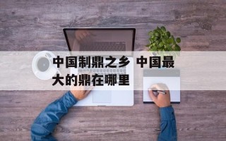 中国制鼎之乡 中国最大的鼎在哪里