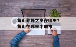 黄山养蜂之乡在哪里？黄山在哪里个城市
