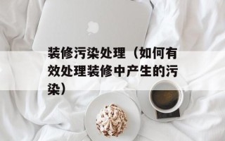装修污染处理（如何有效处理装修中产生的污染）