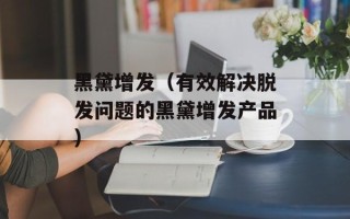 黑黛增发（有效解决脱发问题的黑黛增发产品）