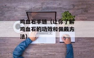 鸡血石手链（让你了解鸡血石的功效和佩戴方法）
