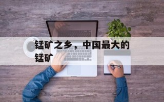 锰矿之乡，中国最大的锰矿