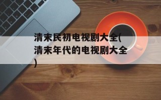 清末民初电视剧大全(清末年代的电视剧大全)