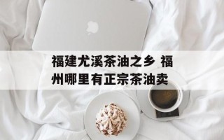 福建尤溪茶油之乡 福州哪里有正宗茶油卖