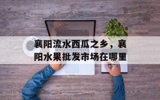 襄阳流水西瓜之乡，襄阳水果批发市场在哪里