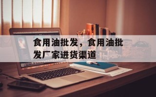 食用油批发，食用油批发厂家进货渠道