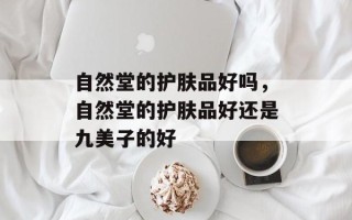 自然堂的护肤品好吗，自然堂的护肤品好还是九美子的好