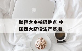脐橙之乡拍摄地点 中国四大脐橙生产基地
