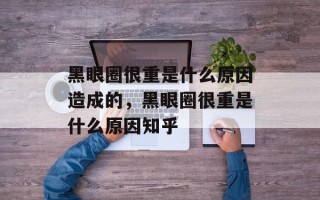黑眼圈很重是什么原因造成的，黑眼圈很重是什么原因知乎