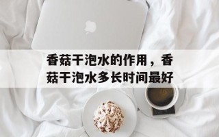 香菇干泡水的作用，香菇干泡水多长时间最好